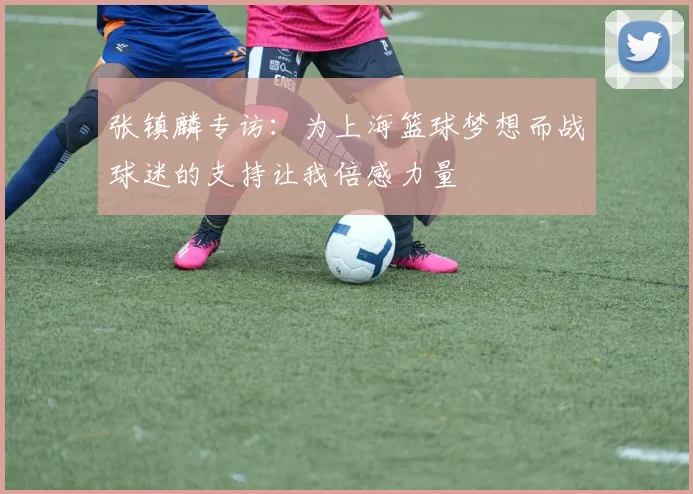 张镇麟专访:为上海篮球梦想而战球迷的支持让我倍感力量