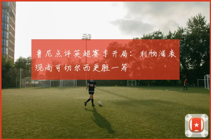 鲁尼点评英超赛季开局：利物浦表现尚可切尔西更胜一筹