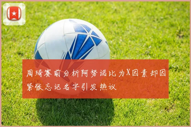 周琦赛前分析阿努诺比为X因素却因紧张忘记名字引发热议