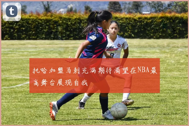 托哈加盟马刺充满期待渴望在NBA最高舞台展现自我