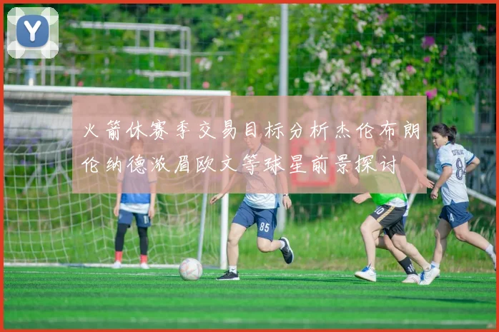 火箭休赛季交易目标分析杰伦布朗伦纳德浓眉欧文等球星前景探讨