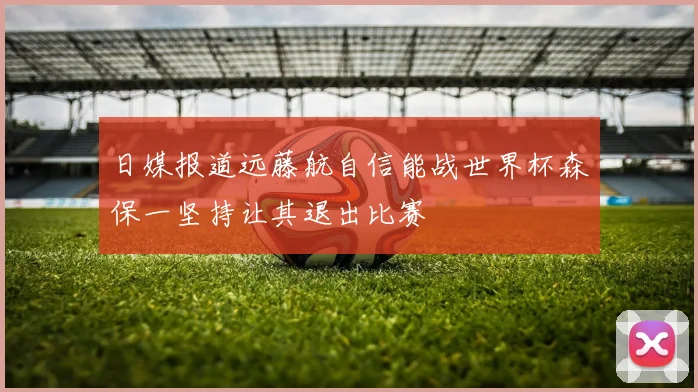 日媒报道远藤航自信能战世界杯森保一坚持让其退出比赛