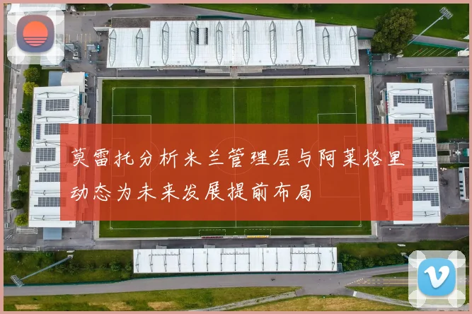 莫雷托分析米兰管理层与阿莱格里动态为未来发展提前布局