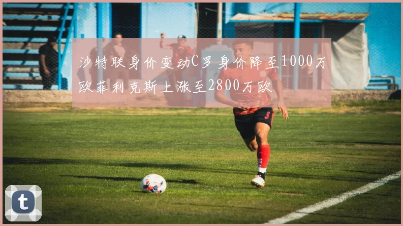 沙特联身价变动C罗身价降至1000万欧菲利克斯上涨至2800万欧