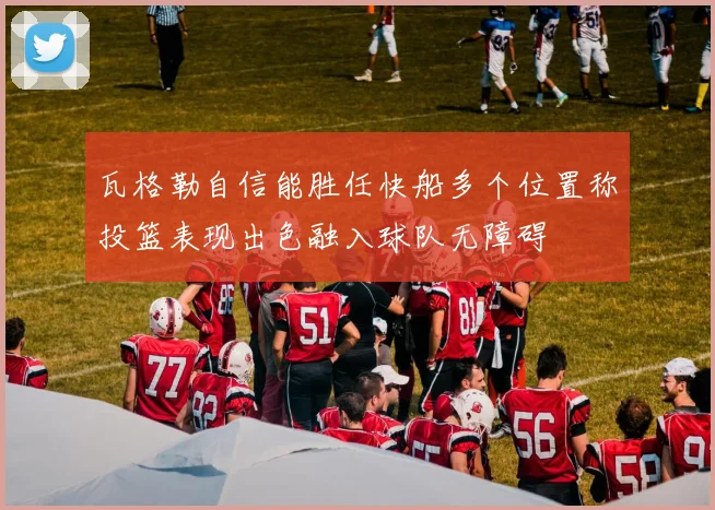 瓦格勒自信能胜任快船多个位置称投篮表现出色融入球队无障碍