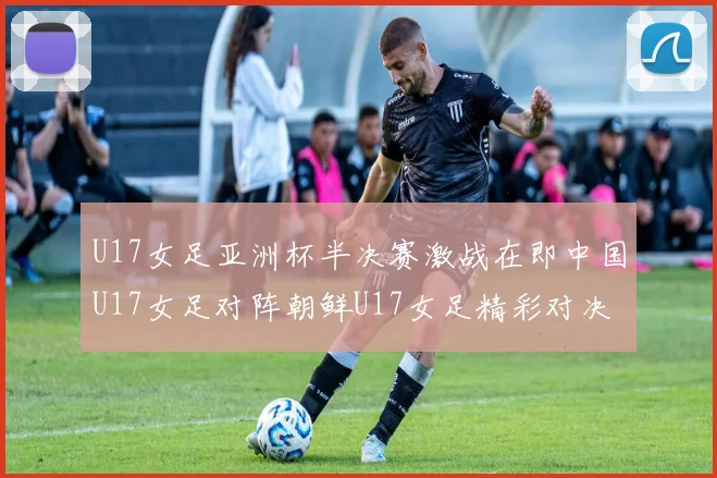 U17女足亚洲杯半决赛激战在即中国U17女足对阵朝鲜U17女足精彩对决即将开启