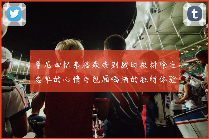 鲁尼回忆弗格森告别战时被排除出名单的心情与包厢喝酒的独特体验
