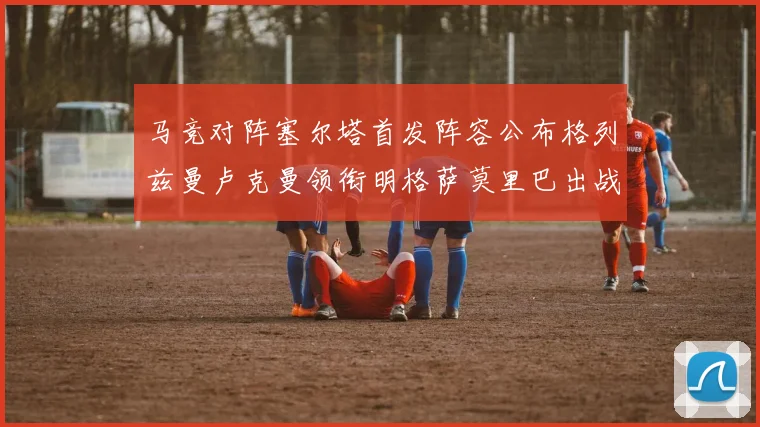 马竞对阵塞尔塔首发阵容公布格列兹曼卢克曼领衔明格萨莫里巴出战