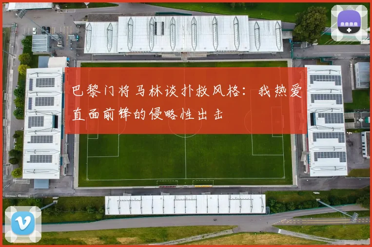 巴黎门将马林谈扑救风格：我热爱直面前锋的侵略性出击
