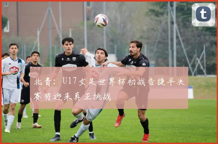 北青：U17女足世界杯初战告捷半决赛将迎来真正挑战