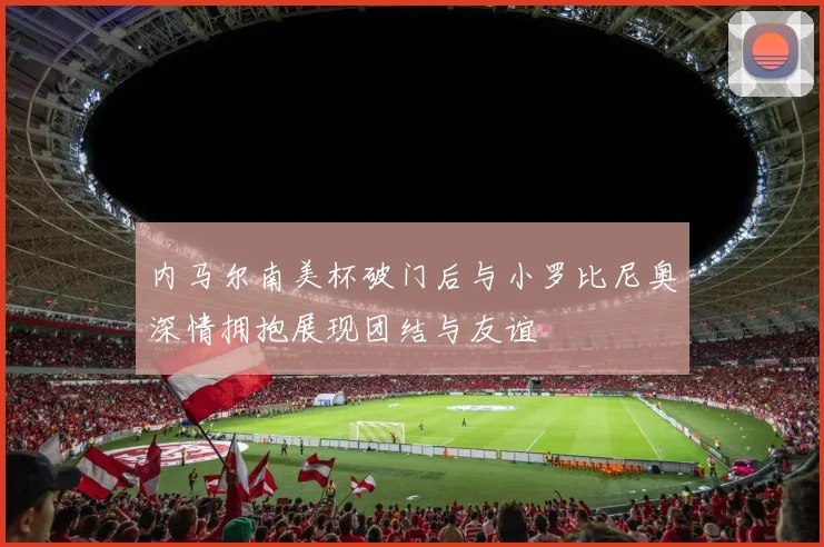 内马尔南美杯破门后与小罗比尼奥深情拥抱展现团结与友谊