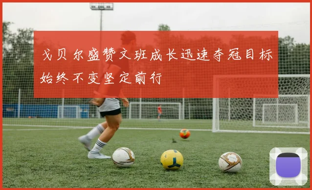 戈贝尔盛赞文班成长迅速夺冠目标始终不变坚定前行