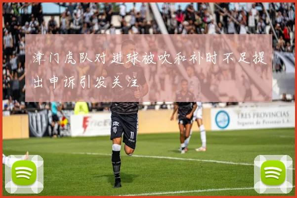 津门虎队对进球被吹和补时不足提出申诉引发关注
