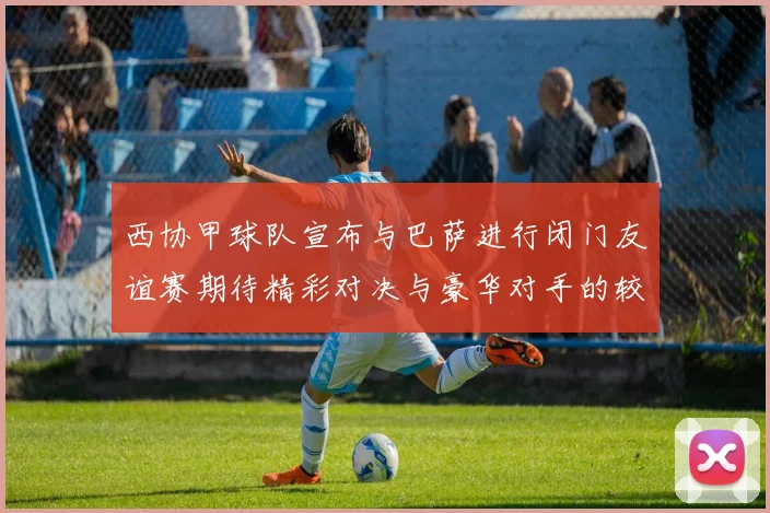 西协甲球队宣布与巴萨进行闭门友谊赛期待精彩对决与豪华对手的较量